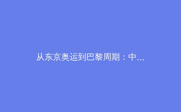 从东京奥运到巴黎周期：中国体育军团战略转型与人才培养新范式 - 2